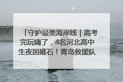 守护最美海岸线｜高考完玩嗨了，4名河北高中生夜困礁石！青岛救援队火速出动救上岸