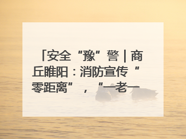 安全“豫”警｜商丘睢阳：消防宣传“零距离”，“一老一小”同守护