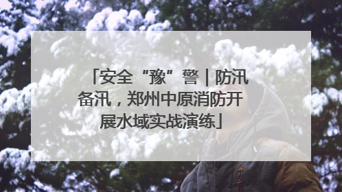 安全“豫”警｜防汛备汛，郑州中原消防开展水域实战演练