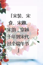 宋装、宋食、宋趣、宋韵，穿越千年到宋代过个端午节