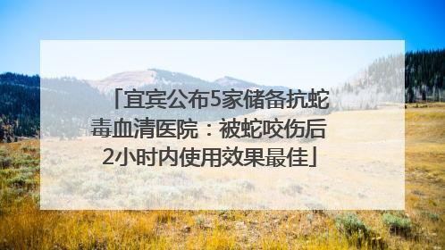 宜宾公布5家储备抗蛇毒血清医院：被蛇咬伤后2小时内使用效果最佳