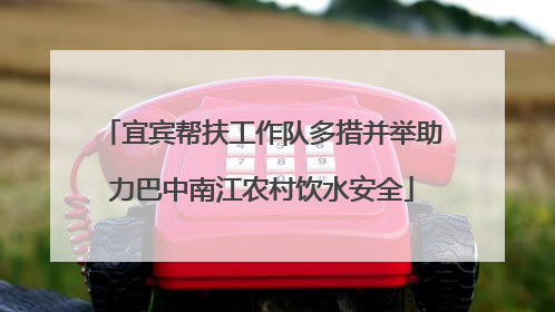 宜宾帮扶工作队多措并举助力巴中南江农村饮水安全