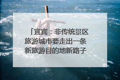 宜宾：非传统景区旅游城市要走出一条新旅游目的地新路子｜话锦绣·说安逸