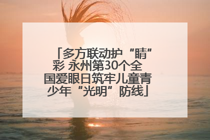 多方联动护“睛”彩 永州第30个全国爱眼日筑牢儿童青少年“光明”防线