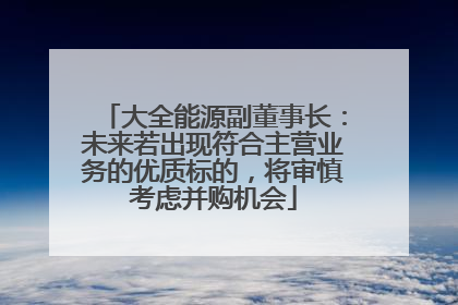大全能源副董事长：未来若出现符合主营业务的优质标的，将审慎考虑并购机会