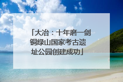 大冶：十年磨一剑 铜绿山国家考古遗址公园创建成功
