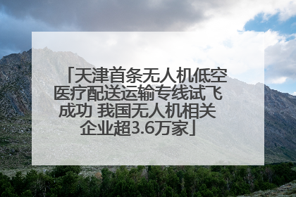 天津首条无人机低空医疗配送运输专线试飞成功 我国无人机相关企业超3.6万家