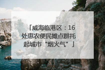 威海临港区：16处惠农便民摊点群托起城市“烟火气”