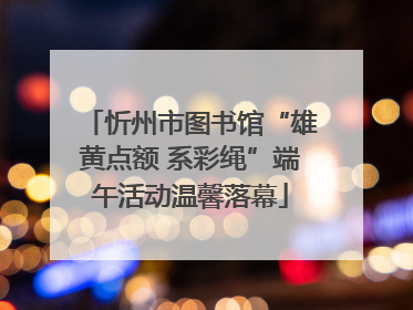 忻州市图书馆“雄黄点额 系彩绳”端午活动温馨落幕