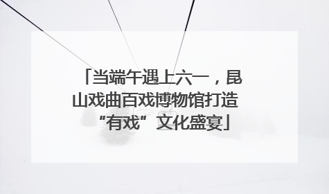 当端午遇上六一，昆山戏曲百戏博物馆打造“有戏”文化盛宴
