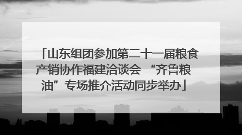 山东组团参加第二十一届粮食产销协作福建洽谈会 “齐鲁粮油”专场推介活动同步举办