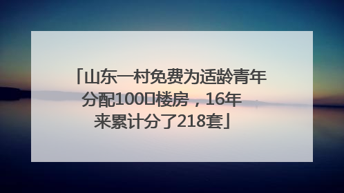 山东一村免费为适龄青年分配100㎡楼房，16年来累计分了218套
