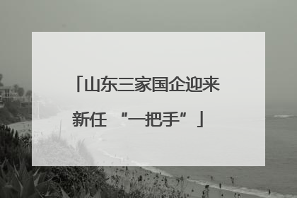 山东三家国企迎来新任 “一把手”
