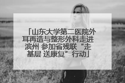山东大学第二医院外耳再造与整形外科走进滨州 参加省残联“走基层 送康复”行动