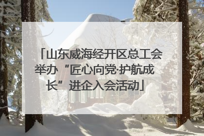 山东威海经开区总工会举办“匠心向党·护航成长”进企入会活动