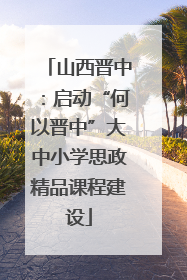 山西晋中：启动“何以晋中”大中小学思政精品课程建设