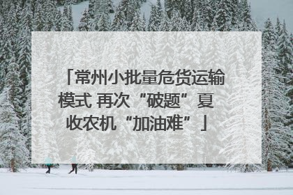 常州小批量危货运输模式 再次“破题”夏收农机“加油难”