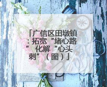 广信区田墩镇：拓宽“堵心路” 化解“心头刺”（图）