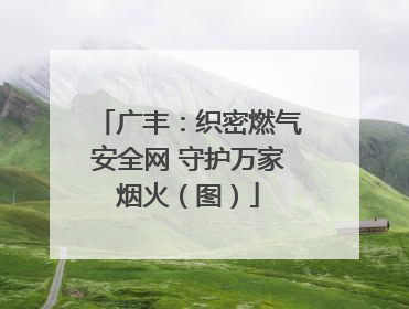 广丰：织密燃气安全网 守护万家烟火（图）