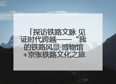 探访铁路文脉 见证时代跨越——“我的铁路风景·博物馆+京张铁路文化之旅”活动在京启动