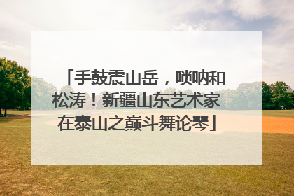 手鼓震山岳，唢呐和松涛！新疆山东艺术家在泰山之巅斗舞论琴