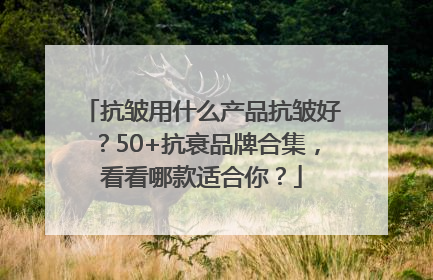 抗皱用什么产品抗皱好？50+抗衰品牌合集，看看哪款适合你？