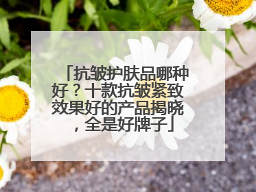 抗皱护肤品哪种好？十款抗皱紧致效果好的产品揭晓，全是好牌子