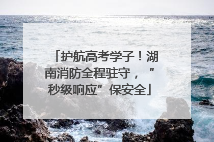 护航高考学子！湖南消防全程驻守，“秒级响应”保安全