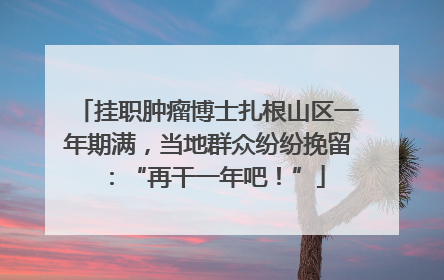 挂职肿瘤博士扎根山区一年期满，当地群众纷纷挽留：“再干一年吧！”