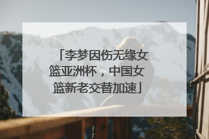 李梦因伤无缘女篮亚洲杯，中国女篮新老交替加速