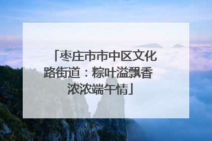 枣庄市市中区文化路街道：粽叶溢飘香 浓浓端午情