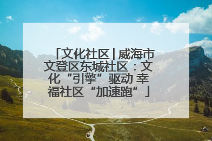文化社区│威海市文登区东城社区：文化“引擎”驱动 幸福社区“加速跑”