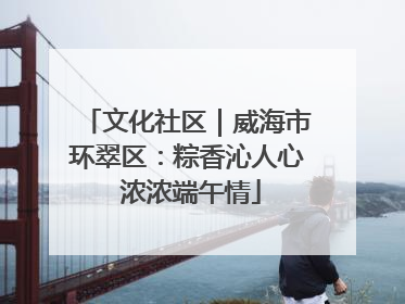 文化社区｜威海市环翠区：粽香沁人心 浓浓端午情