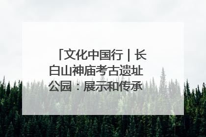 文化中国行｜长白山神庙考古遗址公园：展示和传承多民族文化交融