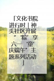 文化书院进行时｜神头社区开展“‘粽’享六一‘童’庆端午”主题系列活动