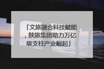 文旅融合科技赋能，陕旅集团助力万亿级支柱产业崛起