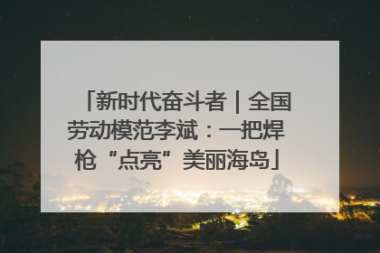 新时代奋斗者｜全国劳动模范李斌：一把焊枪“点亮”美丽海岛