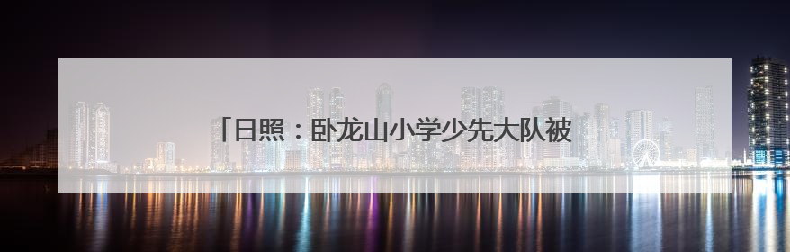 日照：卧龙山小学少先大队被授予全国优秀少先队集体称号