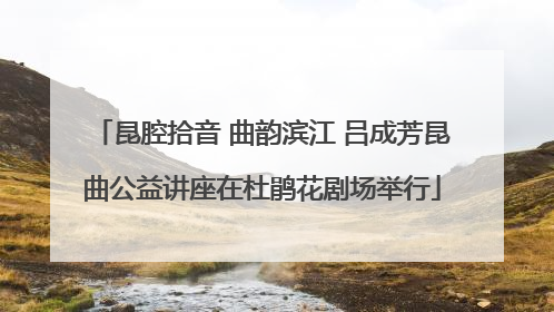 昆腔拾音 曲韵滨江 吕成芳昆曲公益讲座在杜鹃花剧场举行