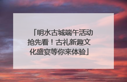 明水古城端午活动抢先看！古礼新趣文化盛宴等你来体验