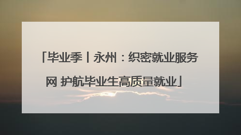 毕业季丨永州：织密就业服务网 护航毕业生高质量就业
