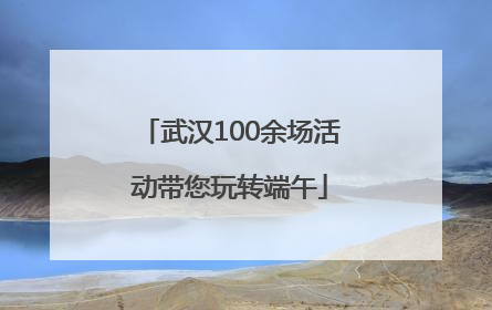 武汉100余场活动带您玩转端午