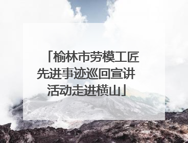 榆林市劳模工匠先进事迹巡回宣讲活动走进横山