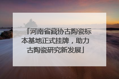 河南省藏协古陶瓷标本基地正式挂牌，助力古陶瓷研究新发展