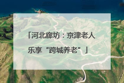 河北廊坊：京津老人乐享“跨城养老”