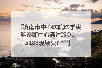 济南市中心医院医学实验诊断中心通过ISO15189现场复评审