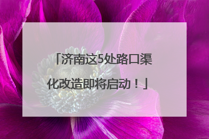 济南这5处路口渠化改造即将启动！