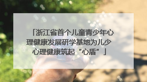 浙江省首个儿童青少年心理健康发展研学基地为儿少心理健康筑起“心盾”