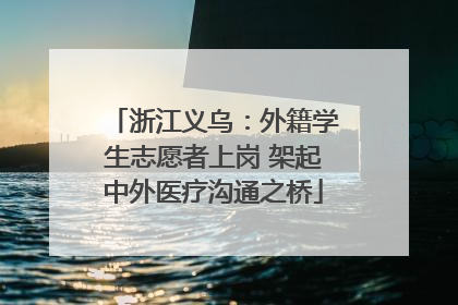 浙江义乌：外籍学生志愿者上岗 架起中外医疗沟通之桥