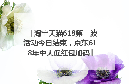 淘宝天猫618第一波活动今日结束，京东618年中大促红包加码